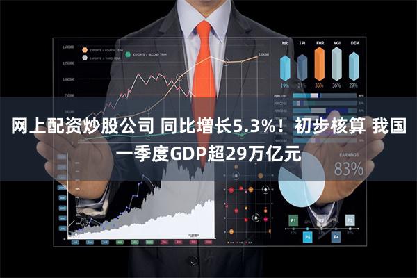 网上配资炒股公司 同比增长5.3%！初步核算 我国一季度GDP超29万亿元