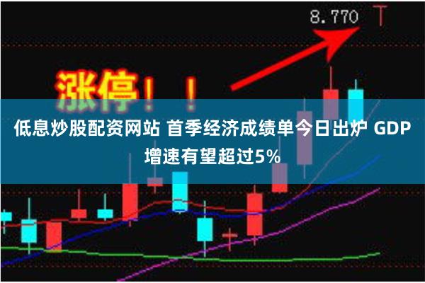 低息炒股配资网站 首季经济成绩单今日出炉 GDP增速有望超过5%