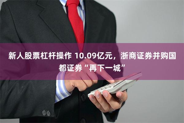 新人股票杠杆操作 10.09亿元，浙商证券并购国都证券“再下一城”