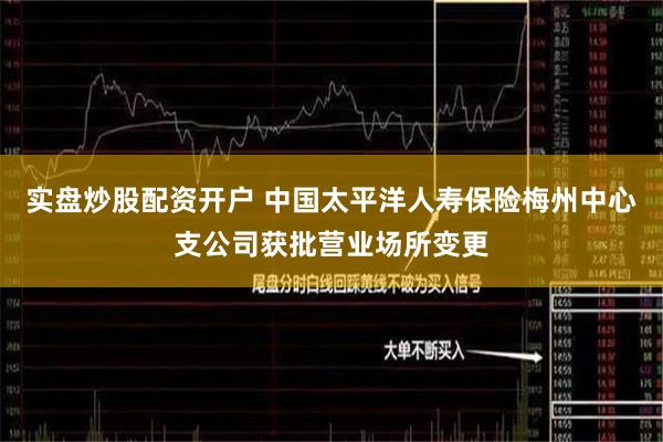 实盘炒股配资开户 中国太平洋人寿保险梅州中心支公司获批营业场所变更