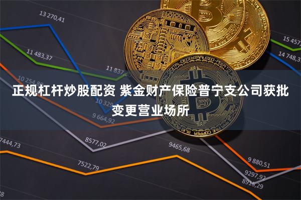 正规杠杆炒股配资 紫金财产保险普宁支公司获批变更营业场所