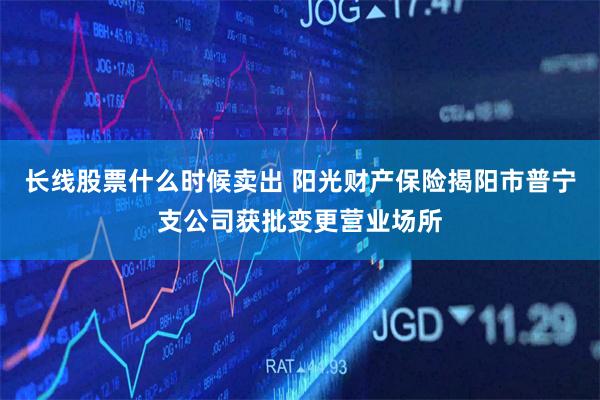 长线股票什么时候卖出 阳光财产保险揭阳市普宁支公司获批变更营业场所