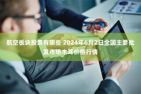 航空板块股票有哪些 2024年6月2日全国主要批发市场木耳价格行情