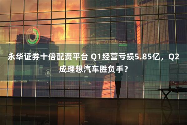 永华证券十倍配资平台 Q1经营亏损5.85亿，Q2成理想汽车胜负手？