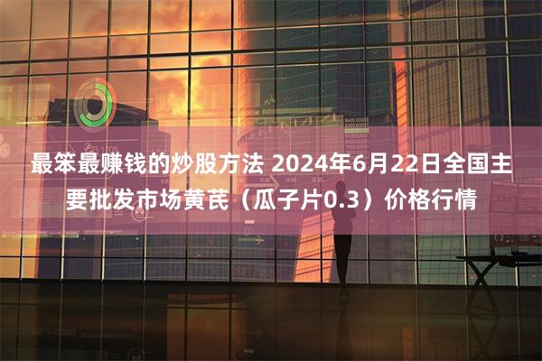 最笨最赚钱的炒股方法 2024年6月22日全国主要批发市场黄芪（瓜子片0.3）价格行情