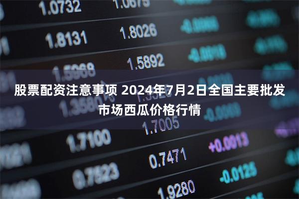 股票配资注意事项 2024年7月2日全国主要批发市场西瓜价格行情