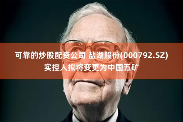 可靠的炒股配资公司 盐湖股份(000792.SZ)实控人拟将变更为中国五矿