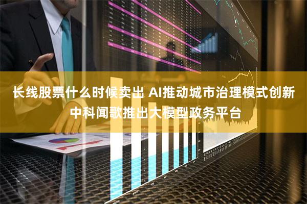 长线股票什么时候卖出 AI推动城市治理模式创新 中科闻歌推出大模型政务平台