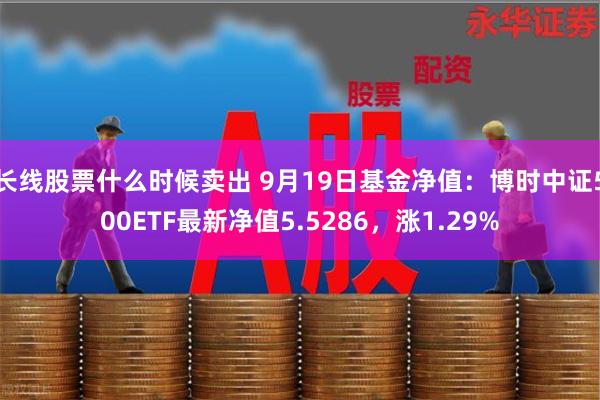 长线股票什么时候卖出 9月19日基金净值：博时中证500ETF最新净值5.5286，涨1.29%