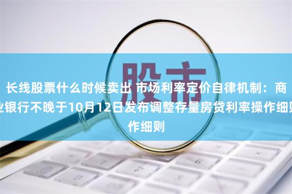 长线股票什么时候卖出 市场利率定价自律机制：商业银行不晚于10月12日发布调整存量房贷利率操作细则