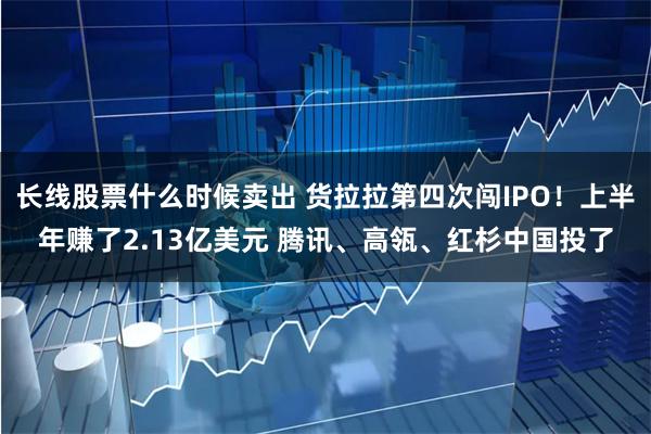 长线股票什么时候卖出 货拉拉第四次闯IPO！上半年赚了2.13亿美元 腾讯、高瓴、红杉中国投了