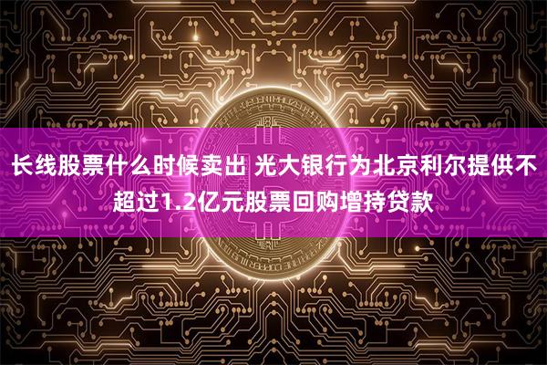 长线股票什么时候卖出 光大银行为北京利尔提供不超过1.2亿元股票回购增持贷款