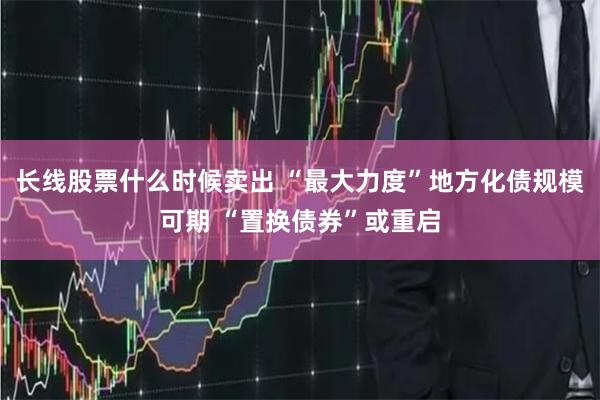 长线股票什么时候卖出 “最大力度”地方化债规模可期 “置换债券”或重启