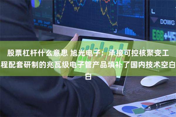 股票杠杆什么意思 旭光电子：承接可控核聚变工程配套研制的兆瓦级电子管产品填补了国内技术空白