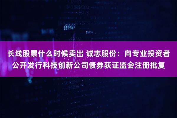 长线股票什么时候卖出 诚志股份：向专业投资者公开发行科技创新公司债券获证监会注册批复