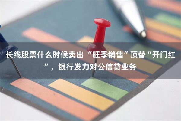 长线股票什么时候卖出 “旺季销售”顶替“开门红”，银行发力对公信贷业务