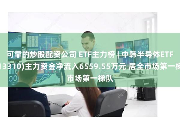 可靠的炒股配资公司 ETF主力榜 | 中韩半导体ETF(513310)主力资金净流入6559.55万元 居全市场第一梯队