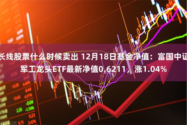 长线股票什么时候卖出 12月18日基金净值：富国中证军工龙头ETF最新净值0.6211，涨1.04%